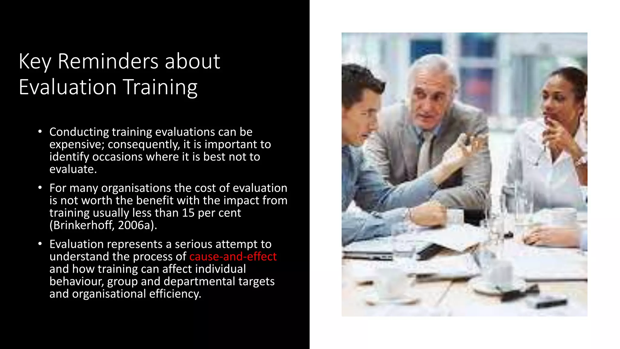 Key Reminders about
Evaluation Training
• Conducting training evaluations can be
expensive; consequently, it is important to
identify occasions where it is best not to
evaluate.
• For many organisations the cost of evaluation
is not worth the benefit with the impact from
training usually less than 15 per cent
(Brinkerhoff, 2006a).
• Evaluation represents a serious attempt to
understand the process of cause-and-effect
and how training can affect individual
behaviour, group and departmental targets
and organisational efficiency.
 