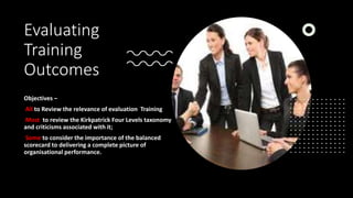 Evaluating
Training
Outcomes
Objectives –
All to Review the relevance of evaluation Training
Most to review the Kirkpatrick Four Levels taxonomy
and criticisms associated with it;
Some to consider the importance of the balanced
scorecard to delivering a complete picture of
organisational performance.
 