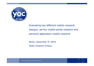 YOC-Gruppe | Berlin | 25. November 2008YOC Group| Berlin| December 3th 2010
Evaluating two different mobile research
designs: ad-hoc mobile portal research and
personal application mobile research
Berlin, December 3th 2010
Malte Friedrich-Freksa
 