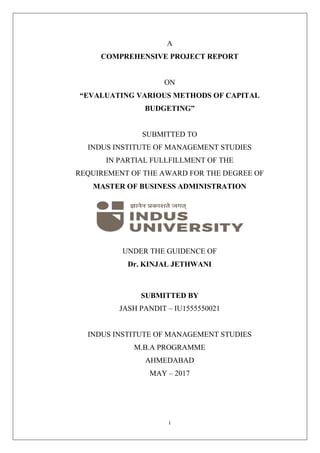 i
A
COMPREHENSIVE PROJECT REPORT
ON
“EVALUATING VARIOUS METHODS OF CAPITAL
BUDGETING”
SUBMITTED TO
INDUS INSTITUTE OF MANAGEMENT STUDIES
IN PARTIAL FULLFILLMENT OF THE
REQUIREMENT OF THE AWARD FOR THE DEGREE OF
MASTER OF BUSINESS ADMINISTRATION
UNDER THE GUIDENCE OF
Dr. KINJAL JETHWANI
SUBMITTED BY
JASH PANDIT – IU1555550021
INDUS INSTITUTE OF MANAGEMENT STUDIES
M.B.A PROGRAMME
AHMEDABAD
MAY – 2017
 