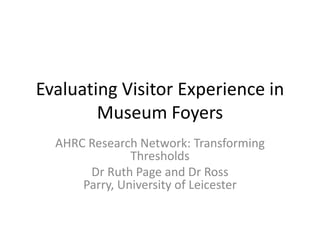Evaluating Visitor Experience in
Museum Foyers
AHRC Research Network: Transforming
Thresholds
Dr Ruth Page and Dr Ross
Parry, University of Leicester

 