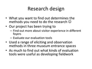 Research design
• What you want to find out determines the
methods you need to do the research 
• Our project has been trying to
– Find out more about visitor experience in different
foyers
– Evaluate our evaluation tools

• Used a range of eliciting and observation
methods in three museum entrance spaces
• As much to find out what kinds of evaluation
tools were useful as developing fieldwork

 