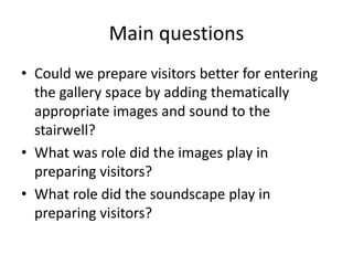Main questions
• Could we prepare visitors better for entering
the gallery space by adding thematically
appropriate images and sound to the
stairwell?
• What was role did the images play in
preparing visitors?
• What role did the soundscape play in
preparing visitors?

 