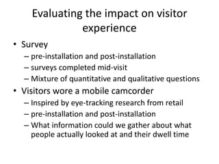 Evaluating the impact on visitor
experience
• Survey
– pre-installation and post-installation
– surveys completed mid-visit
– Mixture of quantitative and qualitative questions

• Visitors wore a mobile camcorder
– Inspired by eye-tracking research from retail
– pre-installation and post-installation
– What information could we gather about what
people actually looked at and their dwell time

 