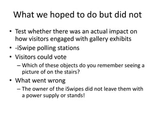 What we hoped to do but did not
• Test whether there was an actual impact on
how visitors engaged with gallery exhibits
• -iSwipe polling stations
• Visitors could vote
– Which of these objects do you remember seeing a
picture of on the stairs?

• What went wrong
– The owner of the iSwipes did not leave them with
a power supply or stands!

 