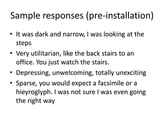 Sample responses (pre-installation)
• It was dark and narrow, I was looking at the
steps
• Very utilitarian, like the back stairs to an
office. You just watch the stairs.
• Depressing, unwelcoming, totally unexciting
• Sparse, you would expect a facsimile or a
hieyroglyph. I was not sure I was even going
the right way

 