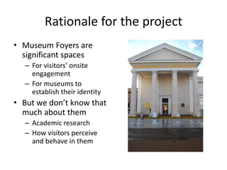 Rationale for the project
• Museum Foyers are
significant spaces
– For visitors’ onsite
engagement
– For museums to
establish their identity

• But we don’t know that
much about them
– Academic research
– How visitors perceive
and behave in them

 
