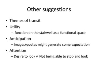 Other suggestions
• Themes of transit
• Utility
– function on the stairwell as a functional space

• Anticipation
– Images/quotes might generate some expectation

• Attention
– Desire to look v. Not being able to stop and look

 