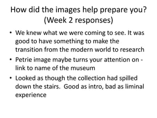 How did the images help prepare you?
(Week 2 responses)
• We knew what we were coming to see. It was
good to have something to make the
transition from the modern world to research
• Petrie image maybe turns your attention on link to name of the museum
• Looked as though the collection had spilled
down the stairs. Good as intro, bad as liminal
experience

 