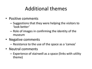 Additional themes
• Positive comments
– Suggestions that they were helping the visitors to
‘look better’
– Role of images in confirming the identity of the
museum

• Negative comments
– Resistance to the use of the space as a ‘canvas’

• Neutral comments
– Experience of stairwell as a space (links with utility
theme)

 