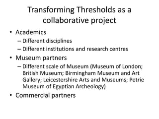 Transforming Thresholds as a
collaborative project
• Academics
– Different disciplines
– Different institutions and research centres

• Museum partners
– Different scale of Museum (Museum of London;
British Museum; Birmingham Museum and Art
Gallery; Leicestershire Arts and Museums; Petrie
Museum of Egyptian Archeology)

• Commercial partners

 