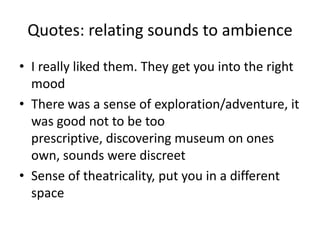 Quotes: relating sounds to ambience
• I really liked them. They get you into the right
mood
• There was a sense of exploration/adventure, it
was good not to be too
prescriptive, discovering museum on ones
own, sounds were discreet
• Sense of theatricality, put you in a different
space

 