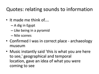 Quotes: relating sounds to information
• It made me think of....
– A dig in Egypt
– Like being in a pyramid
– Nile scenes

• Confirmed I was in correct place - archaeology
museum
• Music instantly said 'this is what you are here
to see,' geographical and temporal
location, gave an idea of what you were
coming to see

 