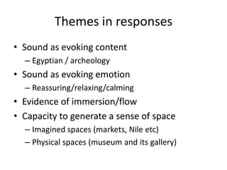 Themes in responses
• Sound as evoking content
– Egyptian / archeology

• Sound as evoking emotion
– Reassuring/relaxing/calming

• Evidence of immersion/flow
• Capacity to generate a sense of space
– Imagined spaces (markets, Nile etc)
– Physical spaces (museum and its gallery)

 