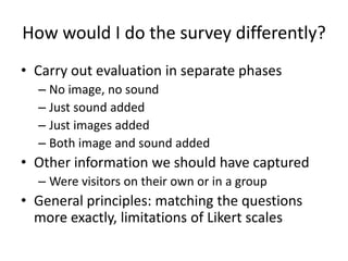 How would I do the survey differently?
• Carry out evaluation in separate phases
– No image, no sound
– Just sound added
– Just images added
– Both image and sound added

• Other information we should have captured
– Were visitors on their own or in a group

• General principles: matching the questions
more exactly, limitations of Likert scales

 