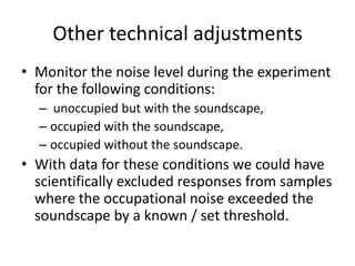 Other technical adjustments
• Monitor the noise level during the experiment
for the following conditions:
– unoccupied but with the soundscape,
– occupied with the soundscape,
– occupied without the soundscape.

• With data for these conditions we could have
scientifically excluded responses from samples
where the occupational noise exceeded the
soundscape by a known / set threshold.

 
