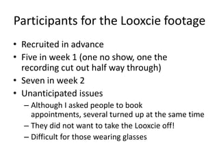 Participants for the Looxcie footage
• Recruited in advance
• Five in week 1 (one no show, one the
recording cut out half way through)
• Seven in week 2
• Unanticipated issues
– Although I asked people to book
appointments, several turned up at the same time
– They did not want to take the Looxcie off!
– Difficult for those wearing glasses

 