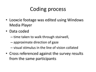 Coding process
• Looxcie footage was edited using Windows
Media Player
• Data coded
– time taken to walk through stairwell,
– approximate direction of gaze
– visual stimulus in the line of vision collated

• Cross referenced against the survey results
from the same participants

 