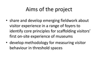 Aims of the project
• share and develop emerging fieldwork about
visitor experience in a range of foyers to
identify core principles for scaffolding visitors’
first on-site experience of museums
• develop methodology for measuring visitor
behaviour in threshold spaces

 
