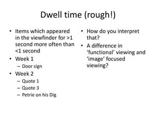 Dwell time (rough!)
• Items which appeared
in the viewfinder for >1
second more often than
<1 second
• Week 1
– Door sign

• Week 2
– Quote 1
– Quote 3
– Petrie on his Dig

• How do you interpret
that?
• A difference in
‘functional’ viewing and
‘image’ focused
viewing?

 