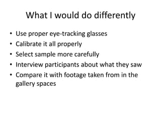 What I would do differently
•
•
•
•
•

Use proper eye-tracking glasses
Calibrate it all properly
Select sample more carefully
Interview participants about what they saw
Compare it with footage taken from in the
gallery spaces

 