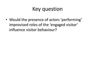 Key question
• Would the presence of actors ‘performing’
improvised roles of the ‘engaged visitor’
influence visitor behaviour?

 