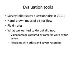 Evaluation tools
•
•
•
•

Survey (pilot study questionnaire in 2011)
Hand-drawn maps of visitor flow
Field notes
What we wanted to do but did not...
– Video footage captured by cameras worn by the
actors
– Problems with ethics and covert recording

 