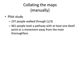 Collating the maps
(manually)
• Pilot study
– 237 people walked through (1/3)
– 461 people took a pathway with at least one dwell
point or a movement away from the main
thoroughfare.

 