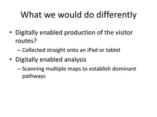 What we would do differently
• Digitally enabled production of the visitor
routes?
– Collected straight onto an iPad or tablet

• Digitally enabled analysis
– Scanning multiple maps to establish dominant
pathways

 