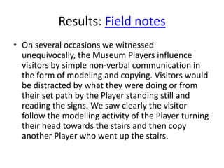 Results: Field notes
• On several occasions we witnessed
unequivocally, the Museum Players influence
visitors by simple non-verbal communication in
the form of modeling and copying. Visitors would
be distracted by what they were doing or from
their set path by the Player standing still and
reading the signs. We saw clearly the visitor
follow the modelling activity of the Player turning
their head towards the stairs and then copy
another Player who went up the stairs.

 
