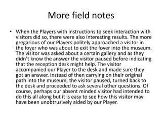 More field notes
• When the Players with instructions to seek interaction with
visitors did so, there were also interesting results. The more
gregarious of our Players politely approached a visitor in
the foyer who was about to exit the foyer into the museum.
The visitor was asked about a certain gallery and as they
didn’t know the answer the visitor paused before indicating
that the reception desk might help. The visitor
accompanied our Player to the desk and made sure they
got an answer. Instead of then carrying on their original
path into the museum, the visitor paused, turned back to
the desk and proceeded to ask several other questions. Of
course, perhaps our absent minded visitor had intended to
do this all along but it is easy to see how this visitor may
have been unobtrusively aided by our Player.

 