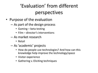 ‘Evaluation’ from different
perspectives
• Purpose of the evaluation
– As part of the design process
• Gaming – beta testing
• Film – director’s interventions

– As market research
• Retail

– As ‘academic’ projects
• How do people use technologies? And how can this
knowledge help improve the technology/space
• Visitor experience
• Gathering v. Eliciting techniques

 