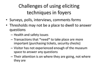 Challenges of using eliciting
techniques in foyers
• Surveys, polls, interviews, comments forms
• Thresholds may not be a place to dwell to answer
questions
– Health and safety issues
– Transactions that *need* to take place are more
important (purchasing tickets, security checks)
– Visitor has not experienced enough of the museum
space to answer any questions
– Their attention is on where they are going, not where
they are

 
