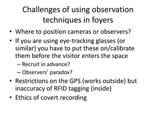 Challenges of using observation
techniques in foyers
• Where to position cameras or observers?
• If you are using eye-tracking glasses (or
similar) you have to put these on/calibrate
them before the visitor enters the space
– Recruit in advance?
– Observers’ paradox?

• Restrictions on the GPS (works outside) but
inaccuracy of RFID tagging (inside)
• Ethics of covert recording

 