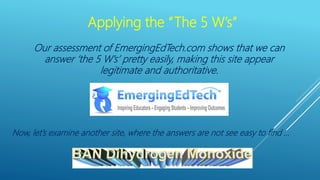 Applying the “The 5 W’s”
Our assessment of EmergingEdTech.com shows that we can
answer ‘the 5 W’s’ pretty easily, making this site appear
legitimate and authoritative.
Now, let’s examine another site, where the answers are not see easy to find …
 