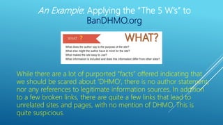 ?
While there are a lot of purported “facts” offered indicating that
we should be scared about ‘DHMO’, there is no author statement,
nor any references to legitimate information sources. In addition
to a few broken links, there are quite a few links that lead to
unrelated sites and pages, with no mention of DHMO. This is
quite suspicious.
An Example: Applying the “The 5 W’s” to
BanDHMO.org
 