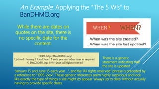 An Example: Applying the “The 5 W’s” to
BanDHMO.org
?While there are dates on
quotes on the site, there is
no specific date for the
content.
“January 15 and June 15 each year …”, and the “All rights reserved” phrase is preceded by
a reference to “1995-2xxx”. These generic references seem highly suspicious and look
like exactly the type of things a site might do appear ‘always up to date’ without actually
having to provide specific dates.
There is a generic
statement indicating that
the site is updated
 