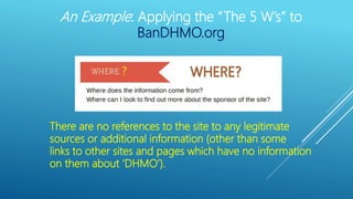?
There are no references to the site to any legitimate
sources or additional information (other than some
links to other sites and pages which have no information
on them about ‘DHMO’).
An Example: Applying the “The 5 W’s” to
BanDHMO.org
 