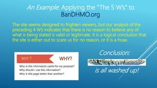 An Example: Applying the “The 5 W’s” to
BanDHMO.org
?
The site seems designed to frighten viewers, but our analysis of the
preceding 4 W’s indicates that there is no reason to believe any of
what is being stated is valid or legitimate. It is a logical conclusion that
the site is either out to scare us for no reason, or it is a hoax.
is all washed up!
Conclusion:
 