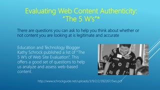 Evaluating Web Content Authenticity:
“The 5 W’s”*
There are questions you can ask to help you think about whether or
not content you are looking at is legitimate and accurate
Education and Technology Blogger
Kathy Schrock published a list of “The
5 W’s of Web Site Evaluation”. This
offers a good set of questions to help
us analyze and assess web-based
content.
http://www.schrockguide.net/uploads/3/9/2/2/392267/5ws.pdf
 
