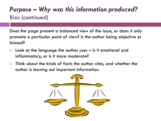 Purpose – Why was this information produced?
Bias (continued)

Does the page present a balanced view of the issue, or does it only
promote a particular point of view? Is the author being objective or
biased?
   Look at the language the author uses – is it emotional and
    inflammatory, or is it more moderate?
   Think about the kinds of facts the author cites, and whether the
    author is leaving out important information.
 