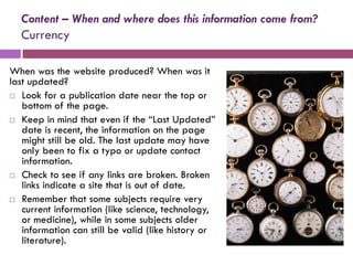 Content – When and where does this information come from?
  Currency

When was the website produced? When was it
last updated?
 Look for a publication date near the top or
   bottom of the page.
 Keep in mind that even if the “Last Updated”
   date is recent, the information on the page
   might still be old. The last update may have
   only been to fix a typo or update contact
   information.
 Check to see if any links are broken. Broken
   links indicate a site that is out of date.
 Remember that some subjects require very
   current information (like science, technology,
   or medicine), while in some subjects older
   information can still be valid (like history or
   literature).
 