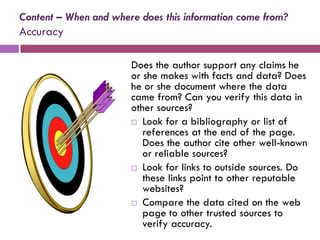 Content – When and where does this information come from?
Accuracy

                       Does the author support any claims he
                       or she makes with facts and data? Does
                       he or she document where the data
                       came from? Can you verify this data in
                       other sources?
                        Look for a bibliography or list of
                          references at the end of the page.
                          Does the author cite other well-known
                          or reliable sources?
                        Look for links to outside sources. Do
                          these links point to other reputable
                          websites?
                        Compare the data cited on the web
                          page to other trusted sources to
                          verify accuracy.
 