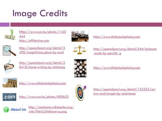 Image Credits
 http://www.sxc.hu/photo/1165
 444                                   http://www.thinkstockphotos.com
 http://efffective.com

 http://openclipart.org/detail/5       http://openclipart.org/detail/544/balance
 490/magnifying-glass-by-mcol          -scale-by-gerald_g

 http://openclipart.org/detail/2
 8418/hand-writing-by-bitterjug        http://www.thinkstockphotos.com



 http://www.thinkstockphotos.com
                                       http://openclipart.org/detail/132253/arr
                                       ows-and-target-by-andresmp
 http://www.sxc.hu/photo/400652

       http://commons.wikimedia.org/
       wiki/File%3AAbout-us.png
 