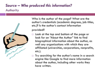 Source – Who produced this information?
Authority

               Who is the author of the page? What are the
               author’s credentials (academic degrees, job titles,
               etc.)? Is the author’s contact information
               provided?
                Look at the top and bottom of the page or
                  look for an “About the Author” link to find
                  biographical information about the author, as
                  well any organizations with which they are
                  affiliated (universities, corporations, nonprofits,
                  etc.).
                Try searching for the author’s name in a search
                  engine like Google to find more information
                  about the author, including other works they
                  have written.
 