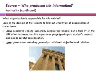 Source – Who produced this information?
    Authority (continued)

What organization is responsible for this website?
Look at the domain of the website to find out what type of organization it
comes from.
   .edu: academic website; generally considered reliable, but a tilde (~) in the
    URL often indicates that it is a personal page (perhaps a student’s project)
    and needs careful consideration.
   .gov: government website; generally considered objective and reliable.
 