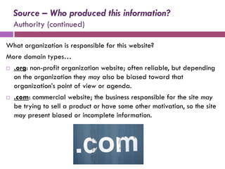Source – Who produced this information?
  Authority (continued)

What organization is responsible for this website?
More domain types…
 .org: non-profit organization website; often reliable, but depending

  on the organization they may also be biased toward that
  organization’s point of view or agenda.
 .com: commercial website; the business responsible for the site may

  be trying to sell a product or have some other motivation, so the site
  may present biased or incomplete information.
 