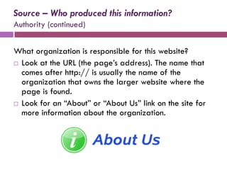 Source – Who produced this information?
Authority (continued)


What organization is responsible for this website?
 Look at the URL (the page’s address). The name that
  comes after http:// is usually the name of the
  organization that owns the larger website where the
  page is found.
 Look for an “About” or “About Us” link on the site for
  more information about the organization.
 
