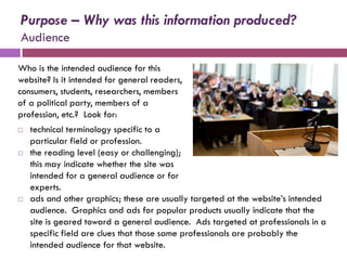 Purpose – Why was this information produced?
Audience

Who is the intended audience for this
website? Is it intended for general readers,
consumers, students, researchers, members
of a political party, members of a
profession, etc.? Look for:
   technical terminology specific to a
    particular field or profession.
   the reading level (easy or challenging);
    this may indicate whether the site was
    intended for a general audience or for
    experts.
   ads and other graphics; these are usually targeted at the website’s intended
    audience. Graphics and ads for popular products usually indicate that the
    site is geared toward a general audience. Ads targeted at professionals in a
    specific field are clues that those same professionals are probably the
    intended audience for that website.
 