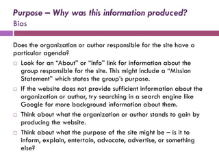 Purpose – Why was this information produced?
Bias

Does the organization or author responsible for the site have a
particular agenda?
 Look for an “About” or “Info” link for information about the
  group responsible for the site. This might include a “Mission
  Statement” which states the group’s purpose.
 If the website does not provide sufficient information about the
  organization or author, try searching in a search engine like
  Google for more background information about them.
 Think about what the organization or author stands to gain by
  producing the website.
 Think about what the purpose of the site might be – is it to
  inform, explain, entertain, advocate, advertise, or something
  else?
 